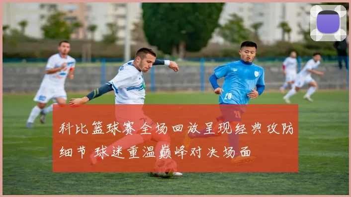 科比篮球赛全场回放呈现经典攻防细节 球迷重温巅峰对决场面