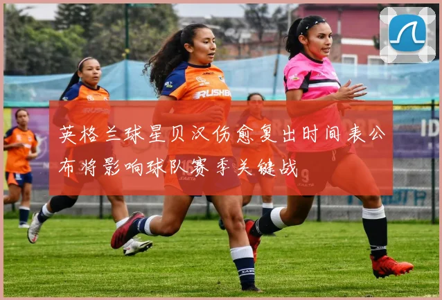 英格兰球星贝汉伤愈复出时间表公布将影响球队赛季关键战