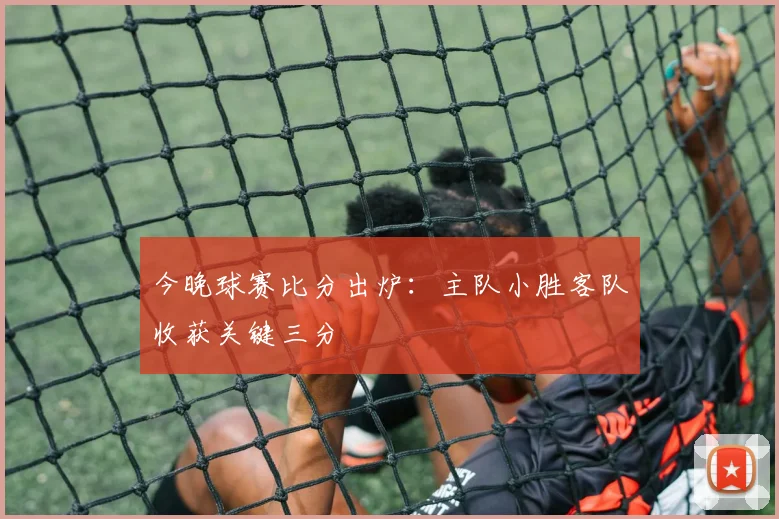 今晚球赛比分出炉：主队小胜客队收获关键三分