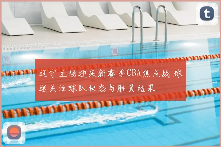 辽宁主场迎来新赛季CBA焦点战 球迷关注球队状态与胜负结果