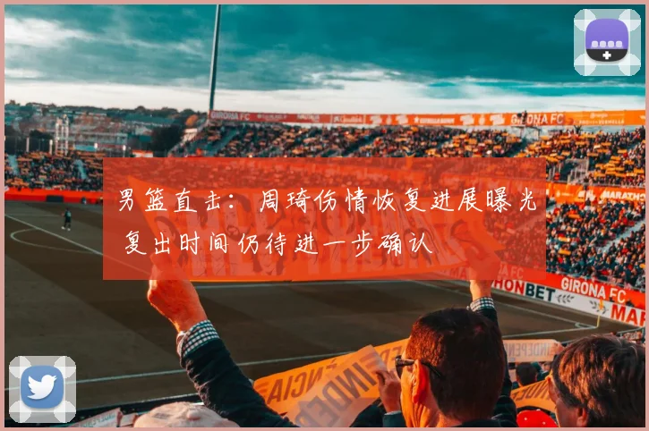 男篮直击：周琦伤情恢复进展曝光 复出时间仍待进一步确认