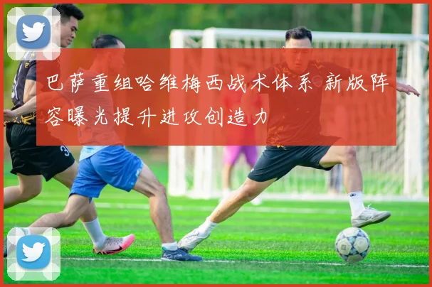 巴萨重组哈维梅西战术体系 新版阵容曝光提升进攻创造力