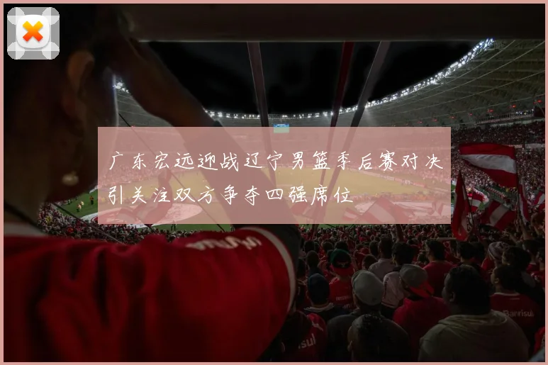 广东宏远迎战辽宁男篮季后赛对决引关注双方争夺四强席位