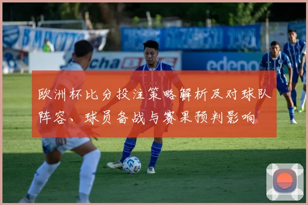 欧洲杯比分投注策略解析及对球队阵容、球员备战与赛果预判影响