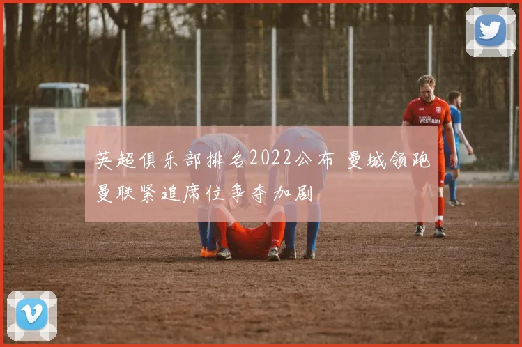 英超俱乐部排名2022公布 曼城领跑曼联紧追席位争夺加剧