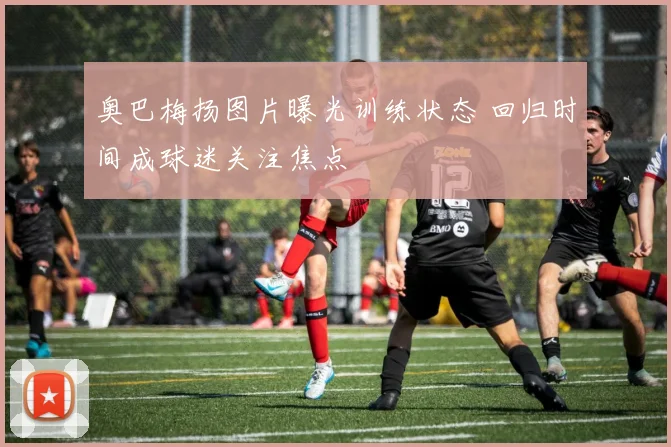 奥巴梅扬图片曝光训练状态 回归时间成球迷关注焦点