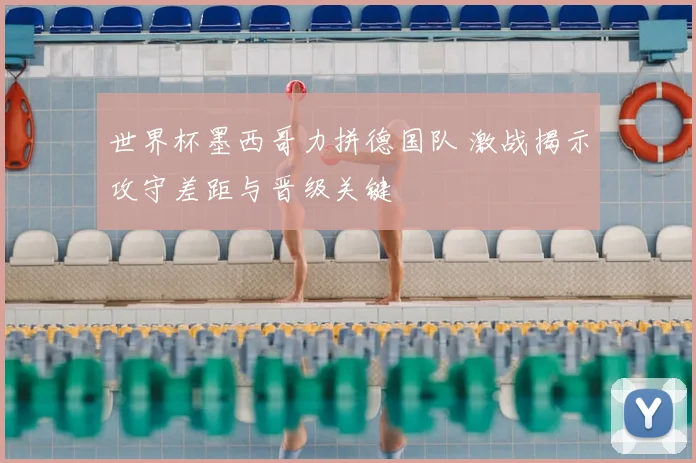 世界杯墨西哥力拼德国队 激战揭示攻守差距与晋级关键