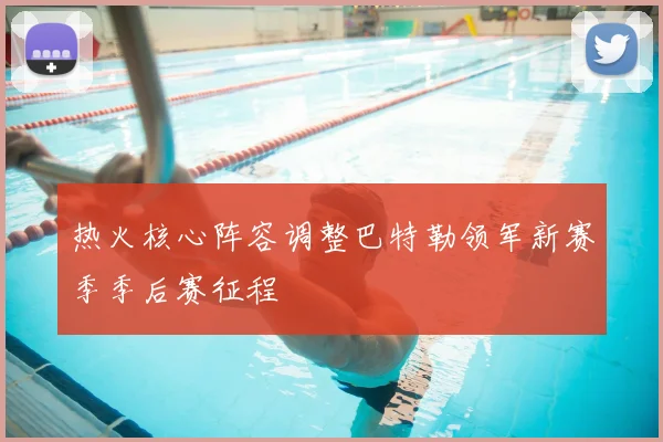 热火核心阵容调整巴特勒领军新赛季季后赛征程