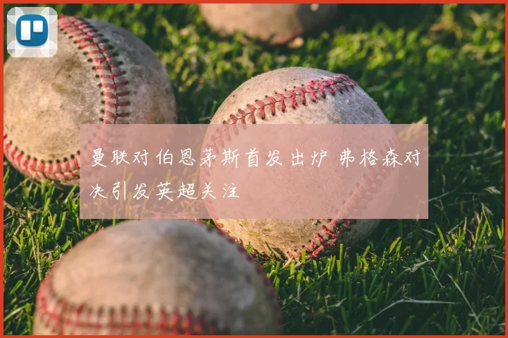 曼联对伯恩茅斯首发出炉 弗格森对决引发英超关注
