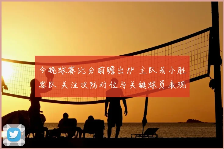 今晚球赛比分前瞻出炉 主队或小胜客队 关注攻防对位与关键球员表现