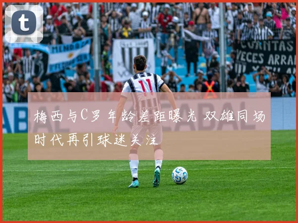 梅西与C罗年龄差距曝光 双雄同场时代再引球迷关注