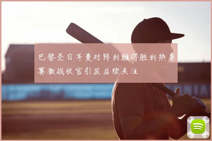 巴黎圣日耳曼对阵利雅得胜利热身赛激战收官引发后续关注