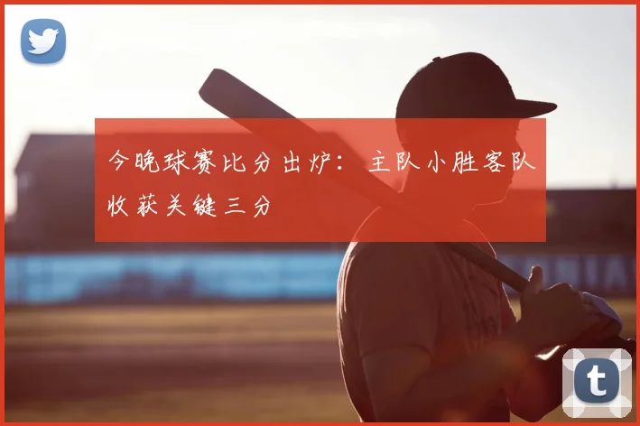 今晚球赛比分出炉：主队小胜客队收获关键三分