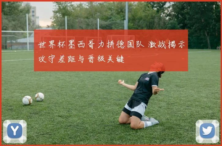 世界杯墨西哥力拼德国队 激战揭示攻守差距与晋级关键