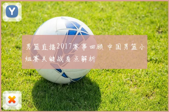 男篮直播2017赛事回顾 中国男篮小组赛关键战看点解析