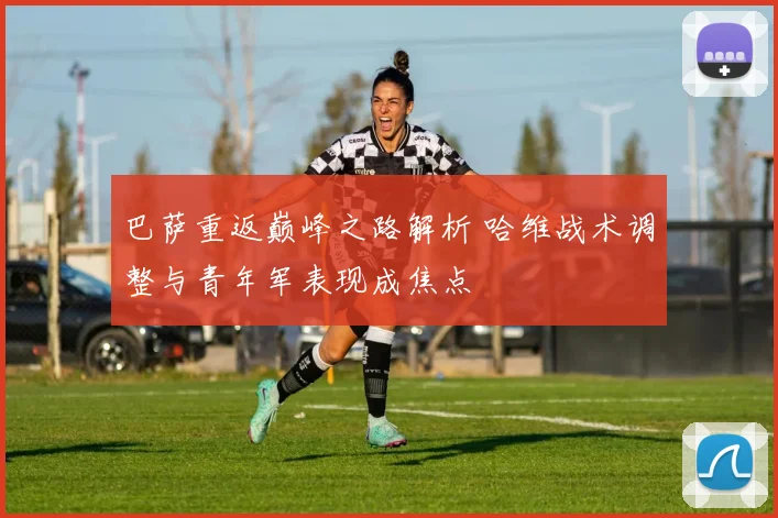 巴萨重返巅峰之路解析 哈维战术调整与青年军表现成焦点