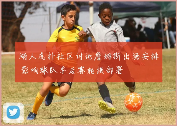 湖人虎扑社区讨论詹姆斯出场安排 影响球队季后赛轮换部署
