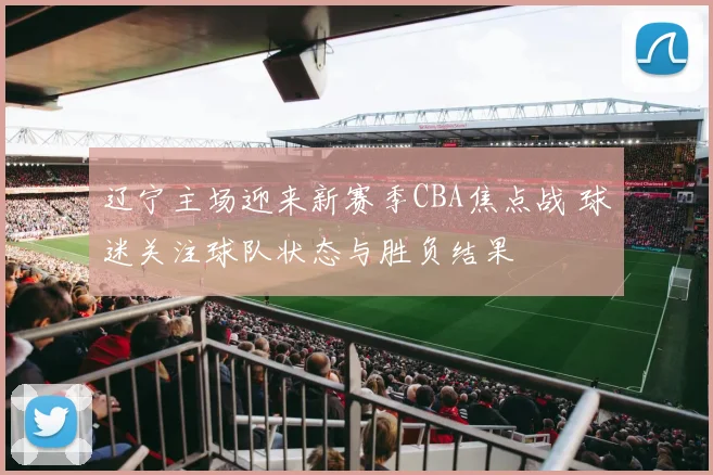 辽宁主场迎来新赛季CBA焦点战 球迷关注球队状态与胜负结果
