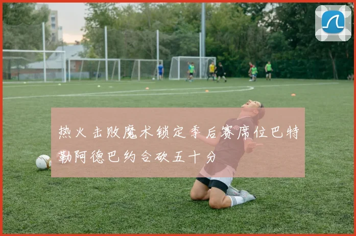 热火击败魔术锁定季后赛席位巴特勒阿德巴约合砍五十分