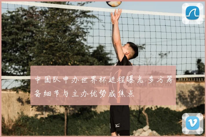 中国队申办世界杯进程曝光 多方筹备细节与主办优势成焦点