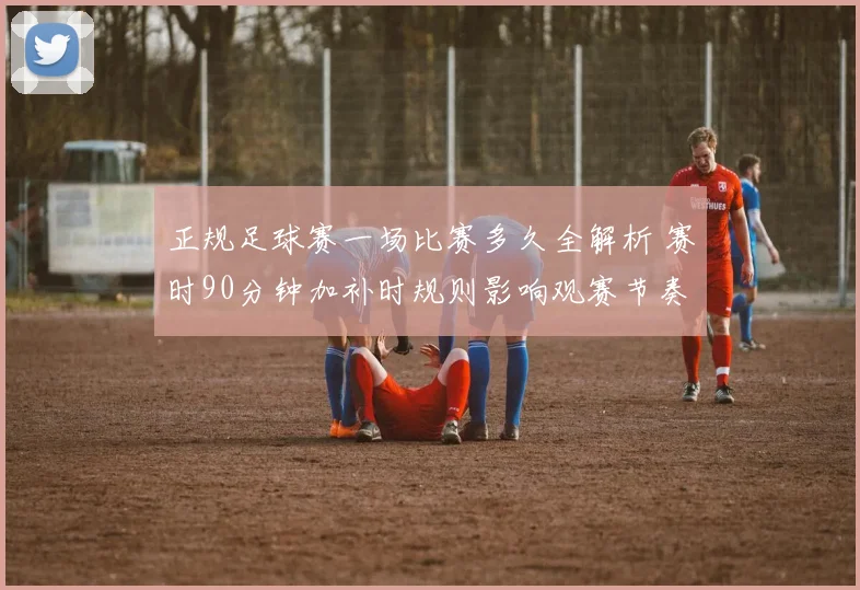 正规足球赛一场比赛多久全解析 赛时90分钟加补时规则影响观赛节奏