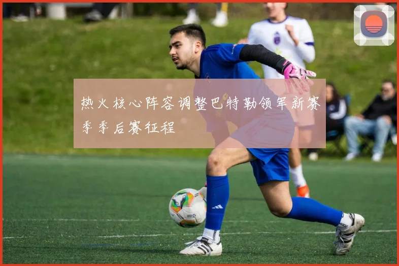 热火核心阵容调整巴特勒领军新赛季季后赛征程