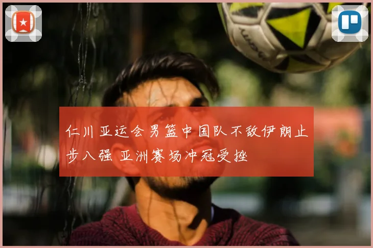 仁川亚运会男篮中国队不敌伊朗止步八强 亚洲赛场冲冠受挫
