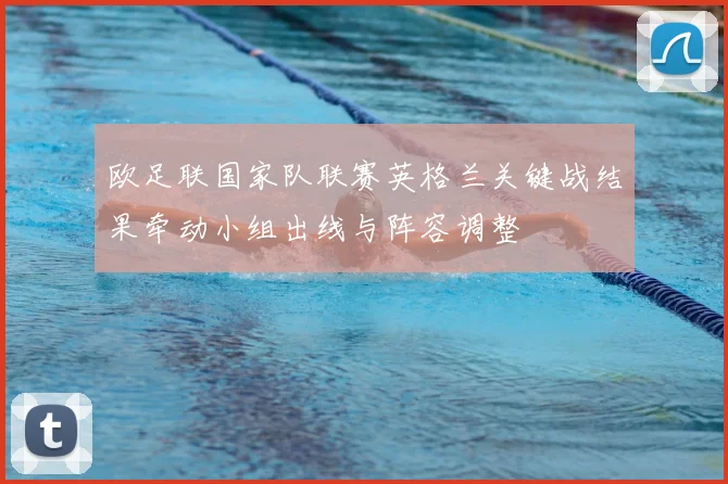 欧足联国家队联赛英格兰关键战结果牵动小组出线与阵容调整
