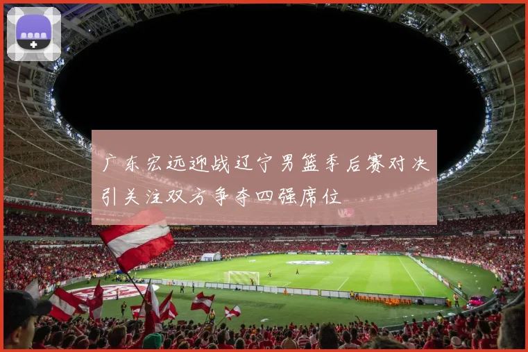 广东宏远迎战辽宁男篮季后赛对决引关注双方争夺四强席位