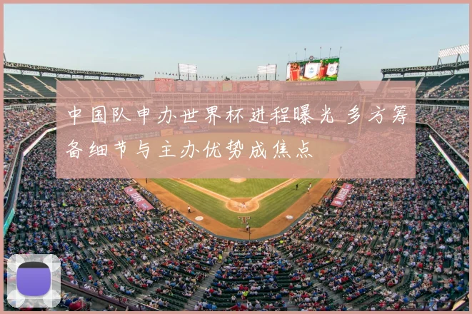 中国队申办世界杯进程曝光 多方筹备细节与主办优势成焦点
