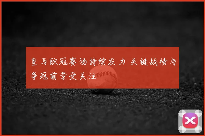 皇马欧冠赛场持续发力 关键战绩与争冠前景受关注